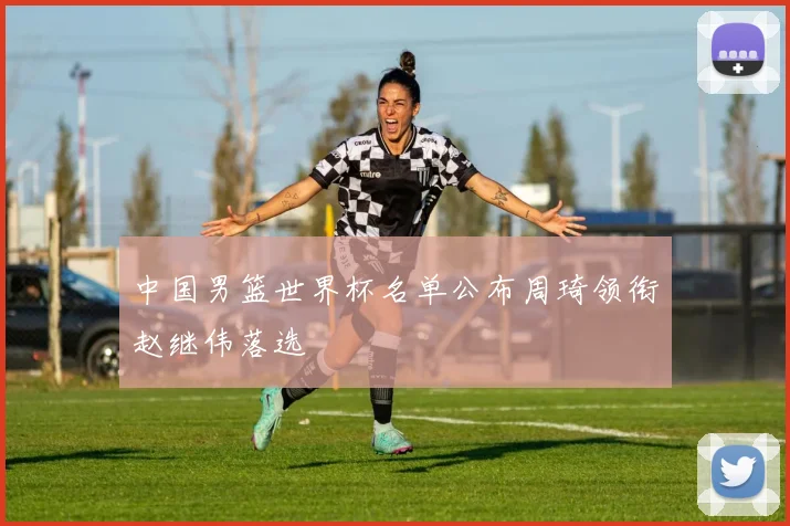 中国男篮世界杯名单公布周琦领衔赵继伟落选