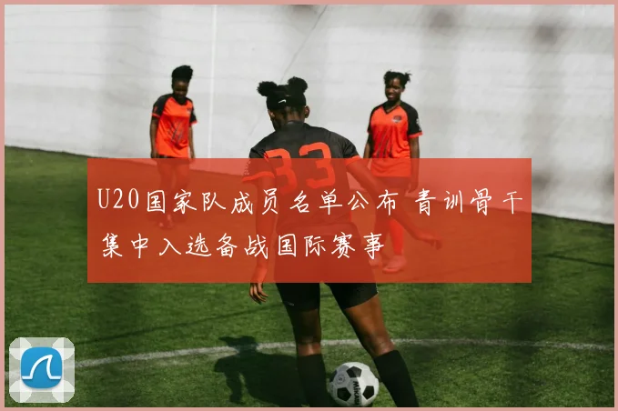 U20国家队成员名单公布 青训骨干集中入选备战国际赛事