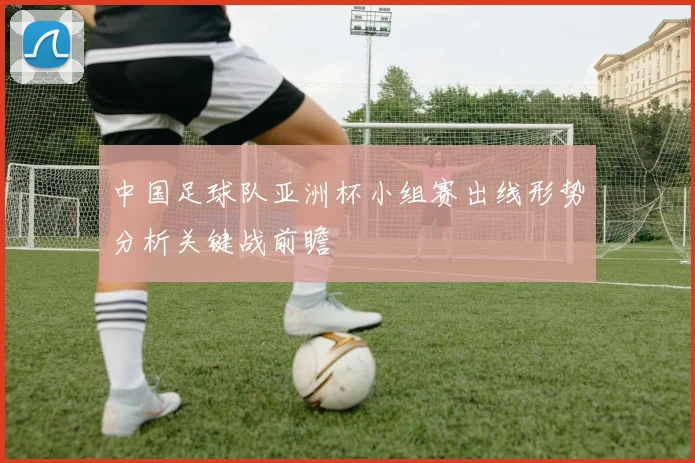 中国足球队亚洲杯小组赛出线形势分析关键战前瞻