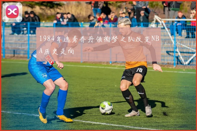 1984年选秀乔丹领衔梦之队改变NBA历史走向