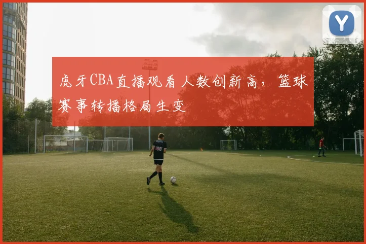 虎牙CBA直播观看人数创新高，篮球赛事转播格局生变