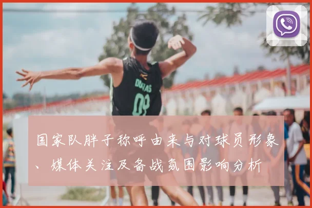 国家队胖子称呼由来与对球员形象、媒体关注及备战氛围影响分析