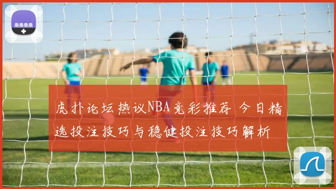 虎扑论坛热议NBA竞彩推荐 今日精选投注技巧与稳健投注技巧解析