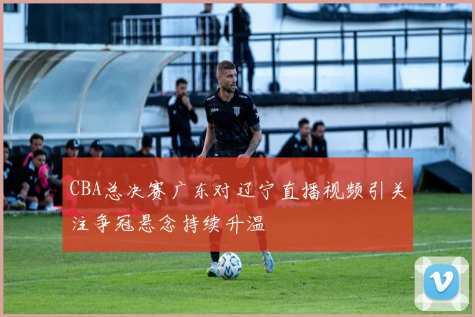 CBA总决赛广东对辽宁直播视频引关注争冠悬念持续升温