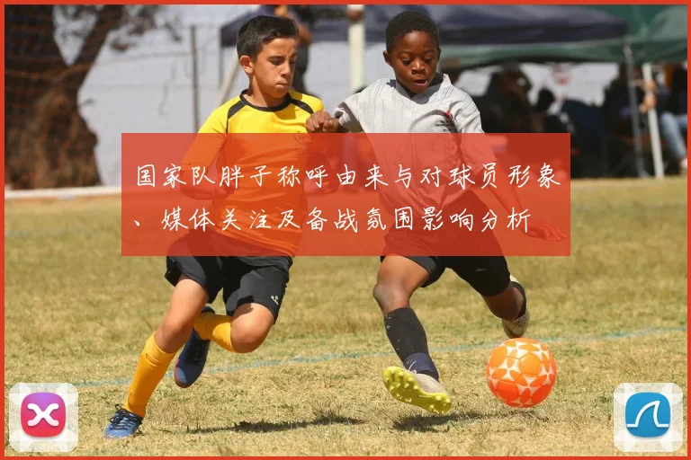 国家队胖子称呼由来与对球员形象、媒体关注及备战氛围影响分析