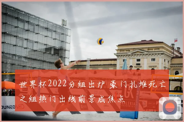 世界杯2022分组出炉 豪门扎堆死亡之组热门出线前景成焦点