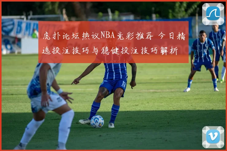 虎扑论坛热议NBA竞彩推荐 今日精选投注技巧与稳健投注技巧解析