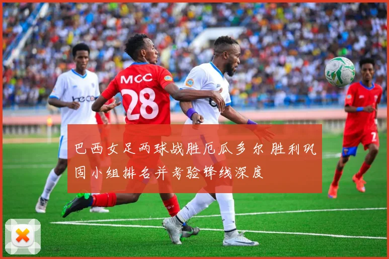 巴西女足两球战胜厄瓜多尔 胜利巩固小组排名并考验锋线深度