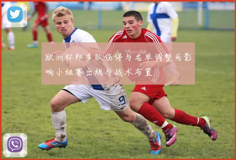 欧洲杯即多队伤停与名单调整或影响小组赛出线与战术布置