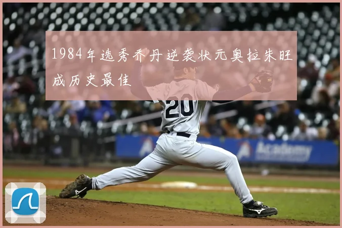 1984年选秀乔丹逆袭状元奥拉朱旺成历史最佳