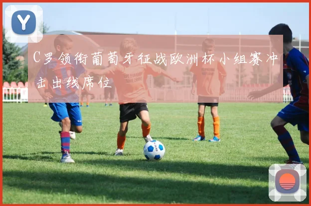 C罗领衔葡萄牙征战欧洲杯小组赛冲击出线席位