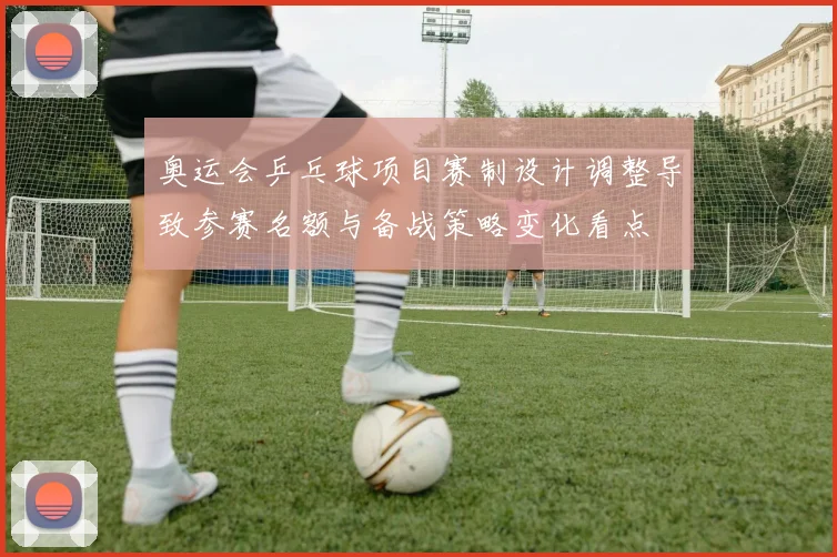 奥运会乒乓球项目赛制设计调整导致参赛名额与备战策略变化看点