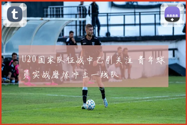 U20国家队征战中乙引关注 青年球员实战磨炼冲击一线队