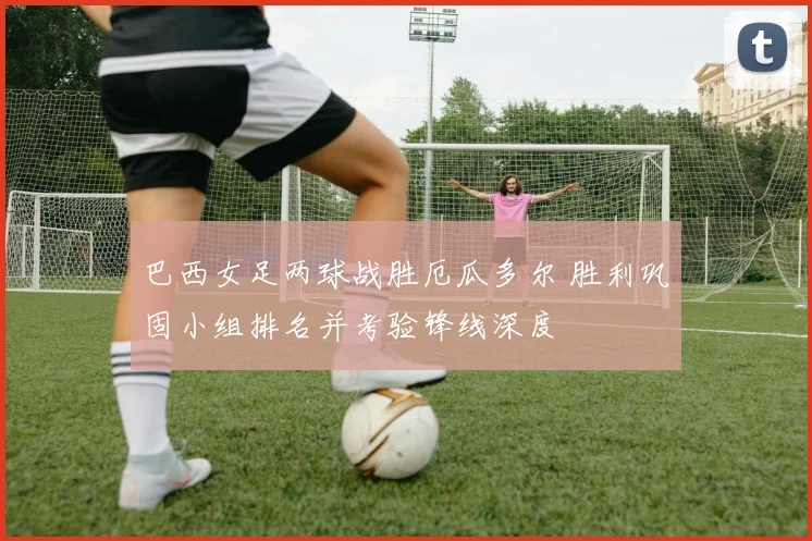 巴西女足两球战胜厄瓜多尔 胜利巩固小组排名并考验锋线深度