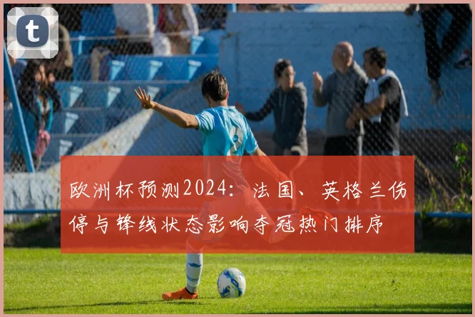 欧洲杯预测2024：法国、英格兰伤停与锋线状态影响夺冠热门排序