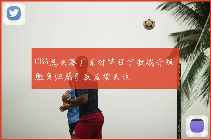 CBA总决赛广东对阵辽宁激战升级 胜负归属引发后续关注