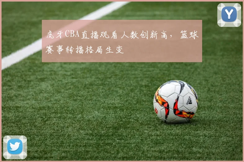 虎牙CBA直播观看人数创新高,篮球赛事转播格局生变