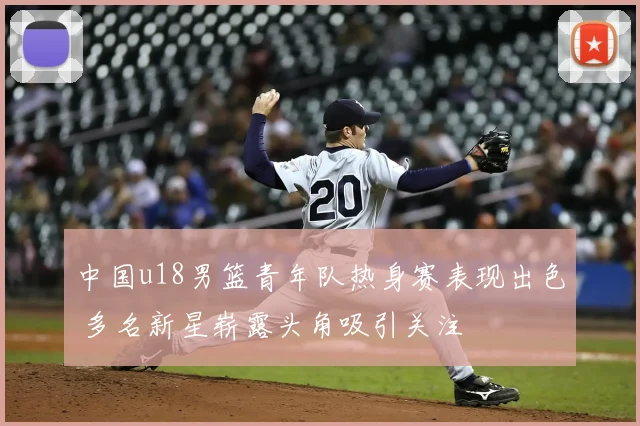 中国u18男篮青年队热身赛表现出色 多名新星崭露头角吸引关注