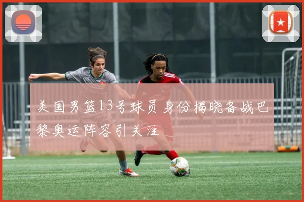 美国男篮13号球员身份揭晓备战巴黎奥运阵容引关注