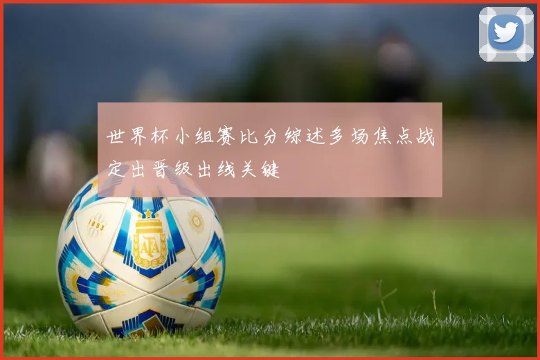 世界杯小组赛比分综述多场焦点战定出晋级出线关键