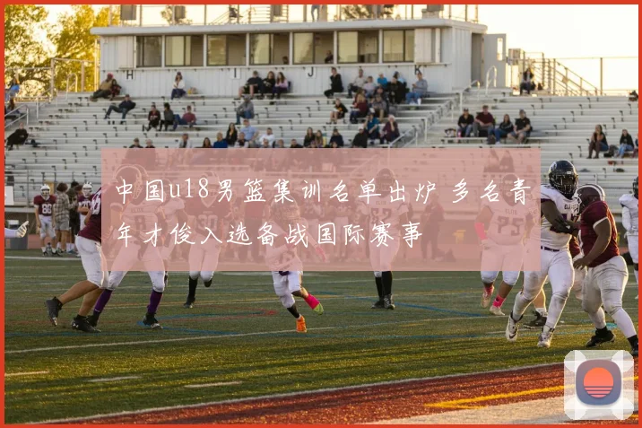 中国u18男篮集训名单出炉 多名青年才俊入选备战国际赛事