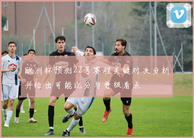 欧洲杯预测22号赛程关键对决分析并给出可能比分与晋级看点