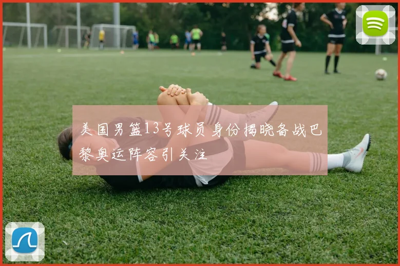 美国男篮13号球员身份揭晓备战巴黎奥运阵容引关注