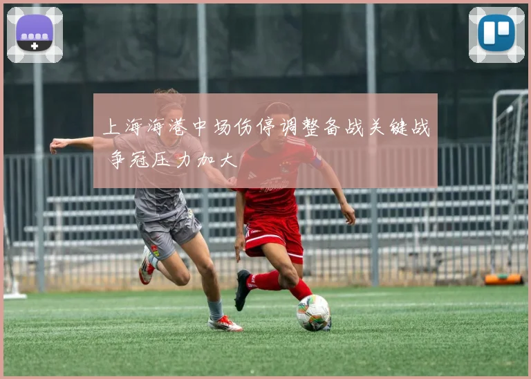 上海海港中场伤停调整备战关键战 争冠压力加大