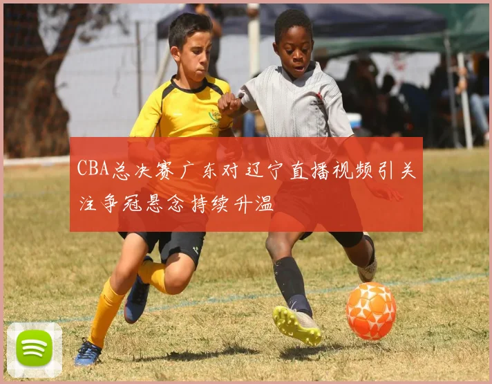 CBA总决赛广东对辽宁直播视频引关注争冠悬念持续升温