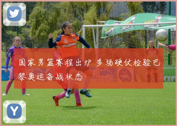 国家男篮赛程出炉 多场硬仗检验巴黎奥运备战状态