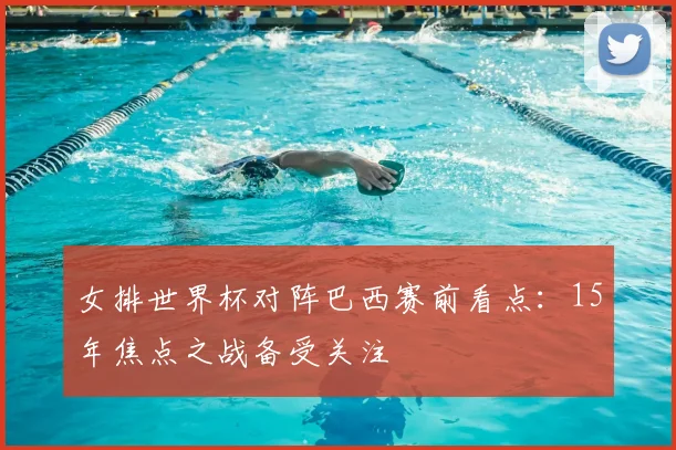 女排世界杯对阵巴西赛前看点：15年焦点之战备受关注